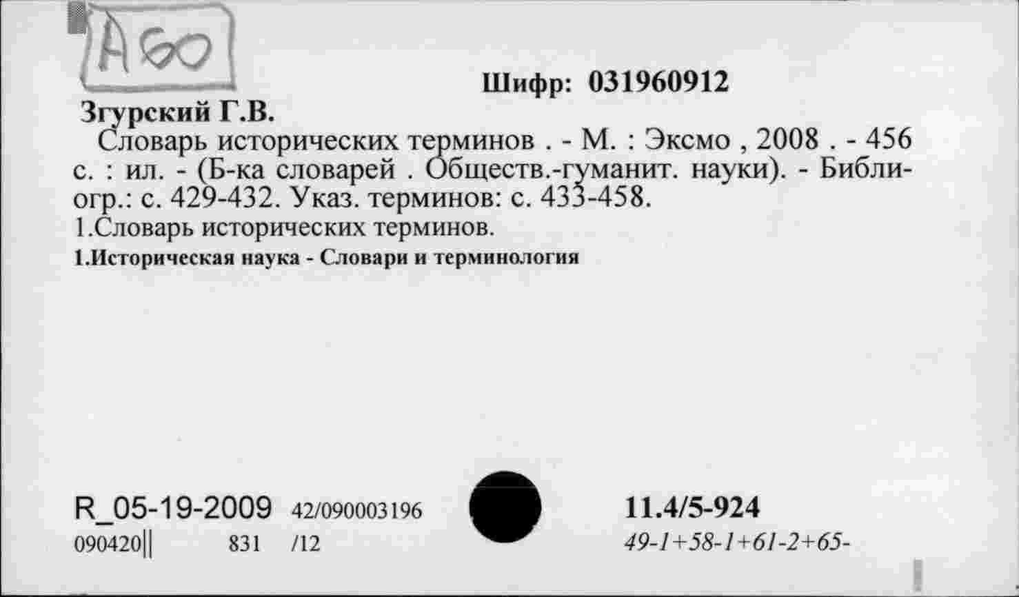 ﻿'.ет
Шифр: 031960912
Згурский Г.В.
Словарь исторических терминов . - М. : Эксмо , 2008 . - 456 с. : ил. - (Б-ка словарей . Обществ.-туманит, науки). - Библи-огр.: с. 429-432. Указ, терминов: с. 433-458.
1.Словарь исторических терминов.
1.Историческая наука - Словари и терминология
R_05-19-2009 42/090003196
090420Ц	831 /12
11.4/5-924
49-1+58-1+61-2+65-